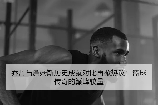 乔丹与詹姆斯历史成就对比再掀热议：篮球传奇的巅峰较量